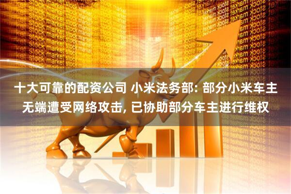 十大可靠的配资公司 小米法务部: 部分小米车主无端遭受网络攻击, 已协助部分车主进行维权