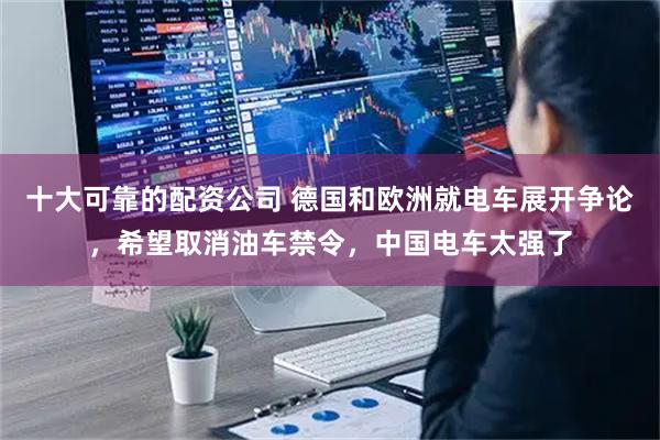 十大可靠的配资公司 德国和欧洲就电车展开争论，希望取消油车禁令，中国电车太强了