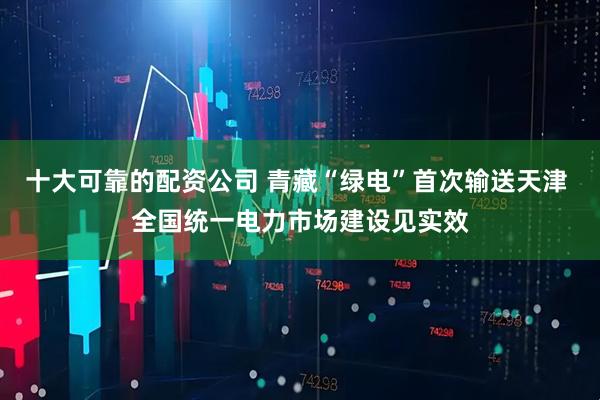 十大可靠的配资公司 青藏“绿电”首次输送天津 全国统一电力市场建设见实效