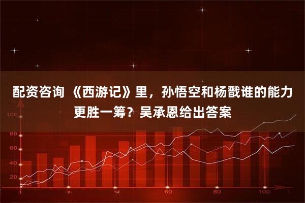 配资咨询 《西游记》里，孙悟空和杨戬谁的能力更胜一筹？吴承恩给出答案