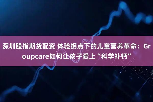深圳股指期货配资 体验拐点下的儿童营养革命：Groupcare如何让孩子爱上“科学补钙”