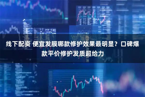 线下配资 便宜发膜哪款修护效果最明显？口碑爆款平价修护发质超给力