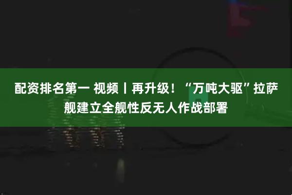 配资排名第一 视频丨再升级！“万吨大驱”拉萨舰建立全舰性反无人作战部署