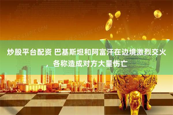 炒股平台配资 巴基斯坦和阿富汗在边境激烈交火,各称造成对方大量伤亡