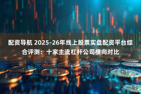 配资导航 2025-26年线上股票实盘配资平台综合评测：十家主流杠杆公司横向对比