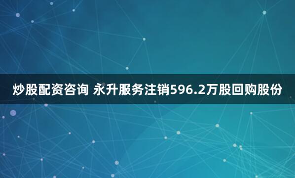 炒股配资咨询 永升服务注销596.2万股回购股份