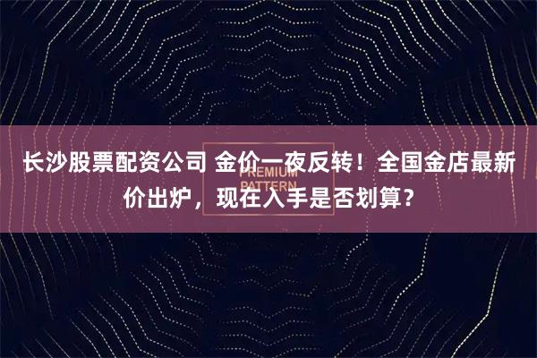 长沙股票配资公司 金价一夜反转!全国金店最新价出炉,现在入手是否划算?