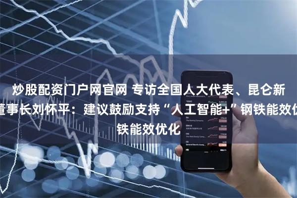 炒股配资门户网官网 专访全国人大代表、昆仑新能董事长刘怀平:建议鼓励支持“人工智能+”钢铁能效优化