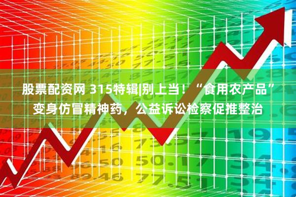股票配资网 315特辑|别上当！“食用农产品”变身仿冒精神药，公益诉讼检察促推整治