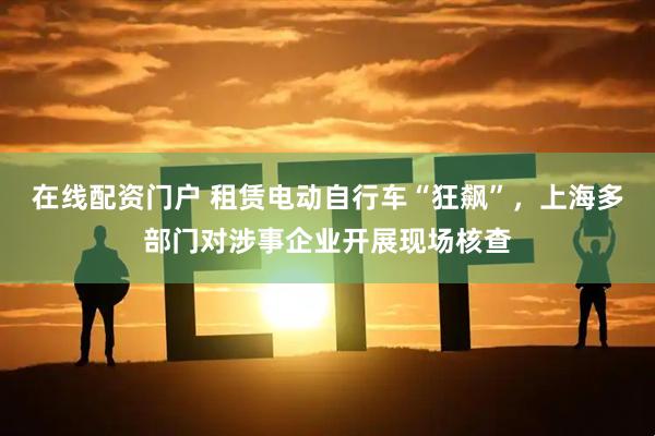 在线配资门户 租赁电动自行车“狂飙”，上海多部门对涉事企业开展现场核查