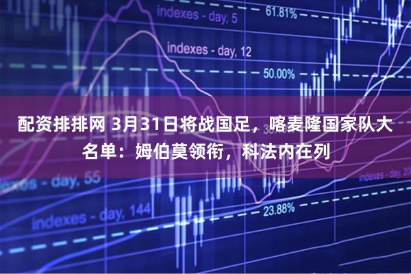 配资排排网 3月31日将战国足，喀麦隆国家队大名单：姆伯莫领衔，科法内在列