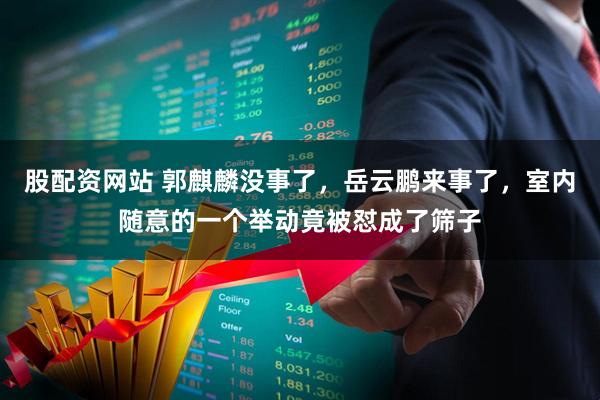 股配资网站 郭麒麟没事了，岳云鹏来事了，室内随意的一个举动竟被怼成了筛子