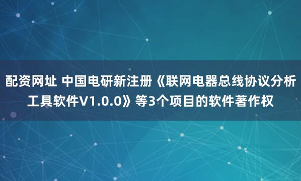配资网址 中国电研新注册《联网电器总线协议分析工具软件V1.0.0》等3个项目的软件著作权