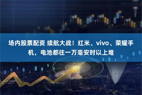 场内股票配资 续航大战！红米、vivo、荣耀手机，电池都往一万毫安时以上堆