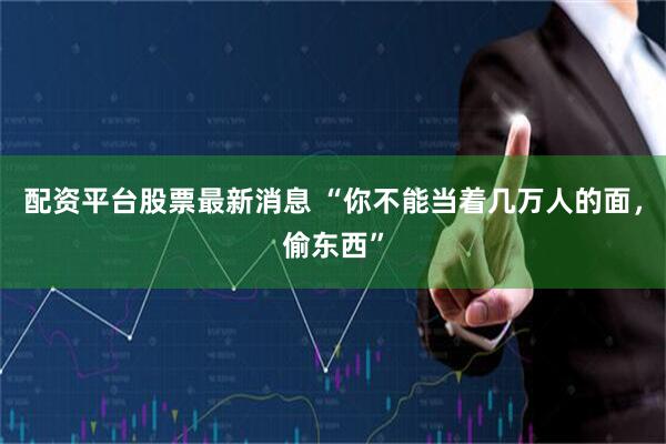 配资平台股票最新消息 “你不能当着几万人的面，偷东西”