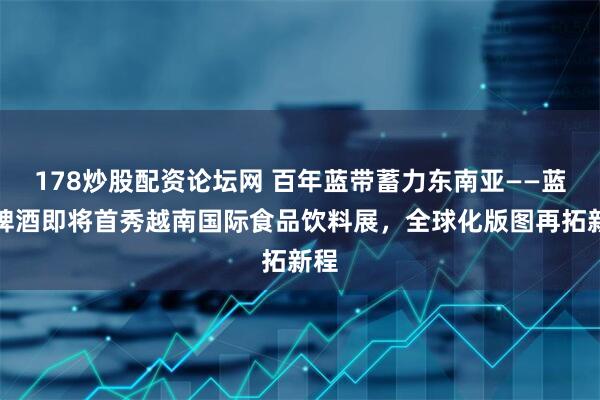 178炒股配资论坛网 百年蓝带蓄力东南亚——蓝带啤酒即将首秀越南国际食品饮料展，全球化版图再拓新程