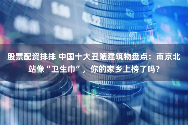 股票配资排排 中国十大丑陋建筑物盘点：南京北站像“卫生巾”，你的家乡上榜了吗？